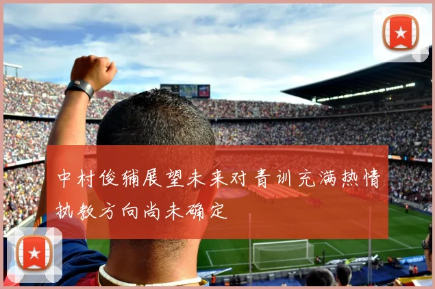 中村俊辅展望未来对青训充满热情执教方向尚未确定